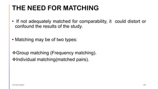 • If not adequately matched for comparability, it could distort or
confound the results of the study.
• Matching may be of two types:
❖Group matching (Frequency matching).
❖Individual matching(matched pairs).
THE NEED FOR MATCHING
15/03/2023 20
 