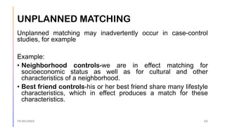 UNPLANNED MATCHING
Unplanned matching may inadvertently occur in case-control
studies, for example
Example:
• Neighborhood controls-we are in effect matching for
socioeconomic status as well as for cultural and other
characteristics of a neighborhood.
• Best friend controls-his or her best friend share many lifestyle
characteristics, which in effect produces a match for these
characteristics.
15/03/2023 22
 