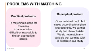 PROBLEMS WITH MATCHING
Practical problems
If matching is done for
too many
characteristics,
difficult or impossible to
find an appropriate
control
Conceptual problem
Once matched controls to
cases according to a given
characteristic, we cannot
study that characteristic.
We do not match any
variable that we may wish
to explore in our study
15/03/2023 24
 