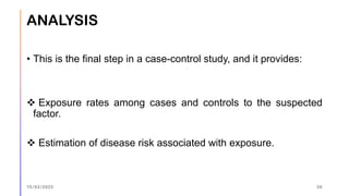 ANALYSIS
• This is the final step in a case-control study, and it provides:
❖ Exposure rates among cases and controls to the suspected
factor.
❖ Estimation of disease risk associated with exposure.
15/03/2023 30
 