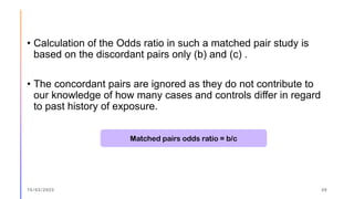 • Calculation of the Odds ratio in such a matched pair study is
based on the discordant pairs only (b) and (c) .
• The concordant pairs are ignored as they do not contribute to
our knowledge of how many cases and controls differ in regard
to past history of exposure.
15/03/2023 39
Matched pairs odds ratio = b/c
 
