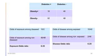 Diabetes + Diabetes -
Obesity+ 10 40
Obesity- 02 48
Odds of exposure among diseased 10/2
Odds of exposure among non
diseased
40/48
Exposure Odds ratio 6.25
Odds of disease among exposed 10/40
Odds of disease among non exposed 2/48
Disease Odds ratio 6.25
15/03/2023 43
 
