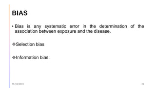 BIAS
• Bias is any systematic error in the determination of the
association between exposure and the disease.
❖Selection bias
❖Information bias.
15/03/2023 45
 