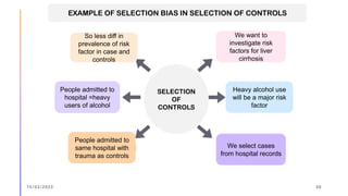 SELECTION
OF
CONTROLS
We want to
investigate risk
factors for liver
cirrhosis
Heavy alcohol use
will be a major risk
factor
We select cases
from hospital records
People admitted to
same hospital with
trauma as controls
People admitted to
hospital =heavy
users of alcohol
So less diff in
prevalence of risk
factor in case and
controls
EXAMPLE OF SELECTION BIAS IN SELECTION OF CONTROLS
15/03/2023 48
 