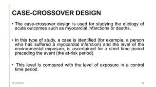 CASE-CROSSOVER DESIGN
• The case-crossover design is used for studying the etiology of
acute outcomes such as myocardial infarctions or deaths.
• In this type of study, a case is identified (for example, a person
who has suffered a myocardial infarction) and the level of the
environmental exposure, is ascertained for a short time period
preceding the event (the at-risk period).
• This level is compared with the level of exposure in a control
time period.
15/03/2023 56
 