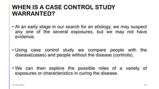 WHEN IS A CASE CONTROL STUDY
WARRANTED?
• At an early stage in our search for an etiology, we may suspect
any one of the several exposures, but we may not have
evidence.
• Using case control study we compare people with the
disease(cases) and people without the disease (controls).
• We can then explore the possible roles of a variety of
exposures or characteristics in curing the disease.
15/03/2023 57
 