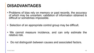 DISADVANTAGES
• Problems of bias rely on memory or past records, the accuracy
of which may be uncertain; validation of information obtained is
difficult or sometimes impossible.
• Selection of an appropriate control group may be difficult.
• We cannot measure incidence, and can only estimate the
relative risk.
• Do not distinguish between causes and associated factors.
15/03/2023 59
 