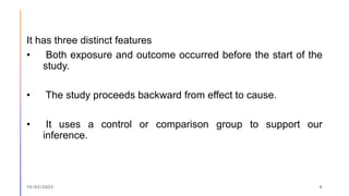 It has three distinct features
• Both exposure and outcome occurred before the start of the
study.
• The study proceeds backward from effect to cause.
• It uses a control or comparison group to support our
inference.
15/03/2023 6
 