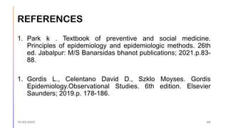 REFERENCES
1. Park k . Textbook of preventive and social medicine.
Principles of epidemiology and epidemiologic methods. 26th
ed. Jabalpur: M/S Banarsidas bhanot publications; 2021.p.83-
88.
1. Gordis L., Celentano David D., Szklo Moyses. Gordis
Epidemiology.Observational Studies. 6th edition. Elsevier
Saunders; 2019.p. 178-186.
15/03/2023 68
 