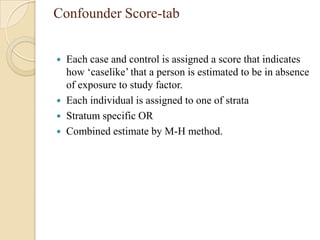 Confounder Score-tab






Each case and control is assigned a score that indicates
how ‘caselike’ that a person is estimated to be in absence
of exposure to study factor.
Each individual is assigned to one of strata
Stratum specific OR
Combined estimate by M-H method.

 