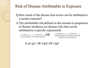 Risk of Disease Attributable to Exposure
Q.How much of the disease that occurs can be attributed to
a certain exposure?
A.The attributable risk,defined as the amount or proportion
of disease incidence (or disease risk) that can be
attributed to a specific exposure(δ)
OR
δ=p1-p2 =(R-1)p2≈(Ψ-1)p2

 