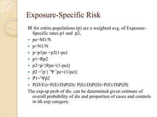 Exposure-Specific Risk
IR for entire populations (p) are a weighted avg. of ExposureSpecific rates p1 and p2,
 pe=M1/N
 p=N1/N
 p=p1pe +p2(1-pe)
 p1=Rp2
 p2=p/{Rpe+(1-pe)}
 p̂2 = ̂p/{ ̂Ψ ̂pe+(1-̂pe)}
 P̂1= ̂Ψp̂2
 P(D/Ei)=P(Ei/D)P(D)/ P(Ei/D)P(D)+P(Ei/D̅)P(D̅)
The exp-sp prob of dis. can be determined given estimate of
overall probability of dis and proportion of cases and controls
in ith exp category.

 
