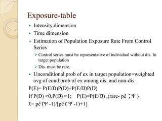 Exposure-table
Intensity dimension
 Time dimension
 Estimation of Population Exposure Rate From Control
Series


 Control series must be representative of individual without dis. In
target population
 Dis. must be rare.

Unconditional prob of ex in target population=weighted
avg of cond.prob of ex among dis. and non-dis.
P(E)= P(E/D)P(D)+P(E/D̅)P(D̅)
If P(D) ≈0,P(D̅) ≈1; P(E)=P(E/D̅) ,(rare- pê ,̂̂ Ψ )
λ̂= pê (̂̂Ψ -1)/[pê (̂̂ Ψ -1)+1]


 