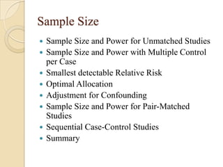 Sample Size









Sample Size and Power for Unmatched Studies
Sample Size and Power with Multiple Control
per Case
Smallest detectable Relative Risk
Optimal Allocation
Adjustment for Confounding
Sample Size and Power for Pair-Matched
Studies
Sequential Case-Control Studies
Summary

 
