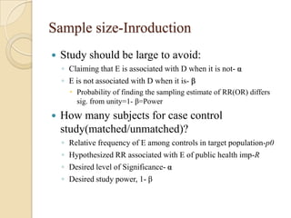 Sample size-Inroduction


Study should be large to avoid:
◦ Claiming that E is associated with D when it is not- α
◦ E is not associated with D when it is- β
 Probability of finding the sampling estimate of RR(OR) differs
sig. from unity=1- β=Power



How many subjects for case control
study(matched/unmatched)?
◦
◦
◦
◦

Relative frequency of E among controls in target population-p0
Hypothesized RR associated with E of public health imp-R
Desired level of Significance- α
Desired study power, 1- β

 