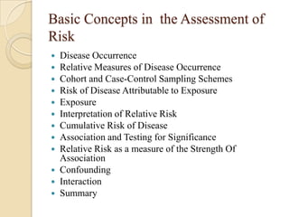 Basic Concepts in the Assessment of
Risk
Disease Occurrence
 Relative Measures of Disease Occurrence
 Cohort and Case-Control Sampling Schemes
 Risk of Disease Attributable to Exposure
 Exposure
 Interpretation of Relative Risk
 Cumulative Risk of Disease
 Association and Testing for Significance
 Relative Risk as a measure of the Strength Of
Association
 Confounding
 Interaction
 Summary


 