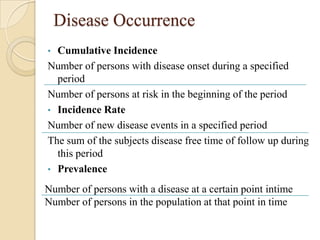 Disease Occurrence
•

Cumulative Incidence
Number of persons with disease onset during a specified
period
Number of persons at risk in the beginning of the period
• Incidence Rate
Number of new disease events in a specified period
The sum of the subjects disease free time of follow up during
this period
• Prevalence
Number of persons with a disease at a certain point intime
Number of persons in the population at that point in time

 