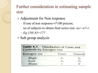 Further consideration in estimating sample
size


Adjustment for Non response
◦ If rate of non response=r*100 percent,
◦ no of subjects to obtain final series size: na= n/1-r
◦ Eg-150/.85=177



Sub group analysis

 