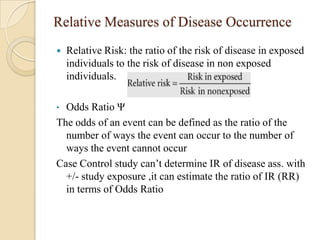 Relative Measures of Disease Occurrence


Relative Risk: the ratio of the risk of disease in exposed
individuals to the risk of disease in non exposed
individuals.

Odds Ratio Ψ
The odds of an event can be defined as the ratio of the
number of ways the event can occur to the number of
ways the event cannot occur
Case Control study can’t determine IR of disease ass. with
+/- study exposure ,it can estimate the ratio of IR (RR)
in terms of Odds Ratio
•

 