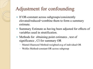 Adjustment for confounding





If OR-constant across subgroups/consistently
elevated/reduced=combine them to form a summary
estimate.
Summary Estimate as having been adjusted for effects of
variables used in stratification.
Methods for obtaining point estimates , test of
significance , CI for summary OR
◦ Mantel-Haenszel Method-weighted avg of individual OR
◦ Wolfes Method-constant OR across subgroup

 