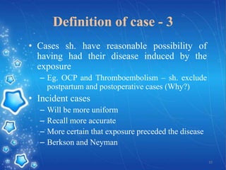 Definition of case - 3
• Cases sh. have reasonable possibility of
having had their disease induced by the
exposure
– Eg. OCP and Thromboembolism – sh. exclude
postpartum and postoperative cases (Why?)

• Incident cases
–
–
–
–

Will be more uniform
Recall more accurate
More certain that exposure preceded the disease
Berkson and Neyman
10

 