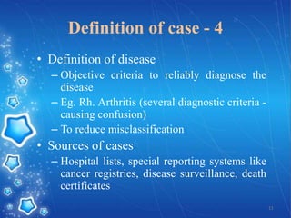 Definition of case - 4
• Definition of disease
– Objective criteria to reliably diagnose the
disease
– Eg. Rh. Arthritis (several diagnostic criteria causing confusion)
– To reduce misclassification

• Sources of cases
– Hospital lists, special reporting systems like
cancer registries, disease surveillance, death
certificates
11

 