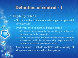 Definition of control - 1
• Eligibility criteria
– Sh. be similar to the cases with regard to potential
for exposure
– Problems arise in hospital based controls
• We want to select controls that are likely to reflect the
exposure rate in the population
• We sh. exclude those hospital controls whose condition
is associated with the exposure (Eg. Aspirin and MI;
controls with chronic pain/peptic ulcer)

– One solution – include controls with a variety of
diagnoses not associated with exposure
12

 