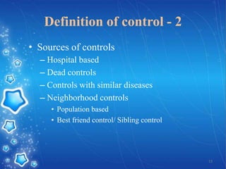 Definition of control - 2
• Sources of controls
– Hospital based
– Dead controls
– Controls with similar diseases
– Neighborhood controls
• Population based
• Best friend control/ Sibling control

13

 