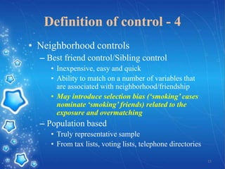 Definition of control - 4
• Neighborhood controls
– Best friend control/Sibling control
• Inexpensive, easy and quick
• Ability to match on a number of variables that
are associated with neighborhood/friendship
• May introduce selection bias (‘smoking’ cases
nominate ‘smoking’ friends) related to the
exposure and overmatching

– Population based
• Truly representative sample
• From tax lists, voting lists, telephone directories
15

 