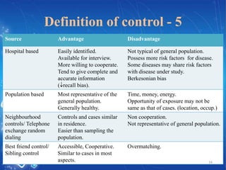 Definition of control - 5
Source

Advantage

Disadvantage

Hospital based

Easily identified.
Available for interview.
More willing to cooperate.
Tend to give complete and
accurate information
( recall bias).

Not typical of general population.
Possess more risk factors for disease.
Some diseases may share risk factors
with disease under study.
Berkesonian bias

Population based

Most representative of the
general population.
Generally healthy.

Time, money, energy.
Opportunity of exposure may not be
same as that of cases. (location, occup.)

Neighbourhood
controls/ Telephone
exchange random
dialing

Controls and cases similar
in residence.
Easier than sampling the
population.

Non cooperation.
Not representative of general population.

Best friend control/
Sibling control

Accessible, Cooperative.
Similar to cases in most
aspects.

Overmatching.
16

 