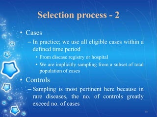 Selection process - 2
• Cases
– In practice; we use all eligible cases within a
defined time period
• From disease registry or hospital
• We are implicitly sampling from a subset of total
population of cases

• Controls
– Sampling is most pertinent here because in
rare diseases, the no. of controls greatly
exceed no. of cases
18

 