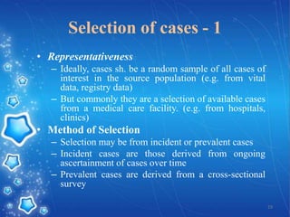 Selection of cases - 1
• Representativeness
– Ideally, cases sh. be a random sample of all cases of
interest in the source population (e.g. from vital
data, registry data)
– But commonly they are a selection of available cases
from a medical care facility. (e.g. from hospitals,
clinics)

• Method of Selection
– Selection may be from incident or prevalent cases
– Incident cases are those derived from ongoing
ascertainment of cases over time
– Prevalent cases are derived from a cross-sectional
survey
19

 