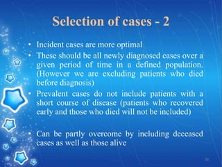 Selection of cases - 2
• Incident cases are more optimal
• These should be all newly diagnosed cases over a
given period of time in a defined population.
(However we are excluding patients who died
before diagnosis)
• Prevalent cases do not include patients with a
short course of disease (patients who recovered
early and those who died will not be included)

• Can be partly overcome by including deceased
cases as well as those alive
20

 