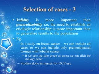 Selection of cases - 3
• Validity
is
more
important
than
generalizability i.e. the need to establish an
etiologic relationship is more important than
to generalise results to the population
• Eg.
– In a study on breast cancer – we can include all
cases or we can include only premenopausal
women with lobular cancer
• If we take the later group as cases; we can elicit the
etiology better

– Studies done in nurses for OCP use
21

 