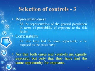Selection of controls - 3
• Representativeness
– Sh. be representative of the general population
in terms of probability of exposure to the risk
factor

• Comparability
– Sh. also have had the same opportunity to be
exposed as the cases have

• Not that both cases and controls are equally
exposed; but only that they have had the
same opportunity for exposure.
24

 