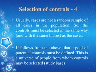 Selection of controls - 4
• Usually, cases are not a random sample of
all cases in the population. So, the
controls must be selected in the same way
(and with the same biases) as the cases.
• If follows from the above, that a pool of
potential controls must be defined. This is
a universe of people from whom controls
may be selected (study base)
25

 