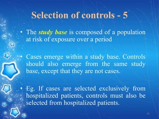 Selection of controls - 5
• The study base is composed of a population
at risk of exposure over a period
• Cases emerge within a study base. Controls
should also emerge from the same study
base, except that they are not cases.
• Eg. If cases are selected exclusively from
hospitalized patients, controls must also be
selected from hospitalized patients.
26

 