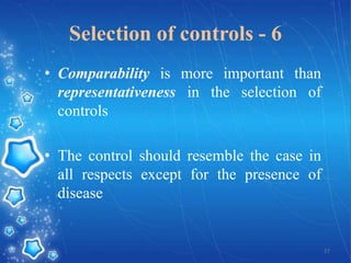 Selection of controls - 6
• Comparability is more important than
representativeness in the selection of
controls

• The control should resemble the case in
all respects except for the presence of
disease

27

 