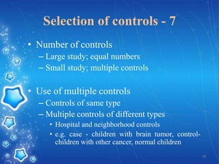 Selection of controls - 7
• Number of controls
– Large study; equal numbers
– Small study; multiple controls

• Use of multiple controls
– Controls of same type
– Multiple controls of different types
• Hospital and neighborhood controls
• e.g. case - children with brain tumor, controlchildren with other cancer, normal children
28

 
