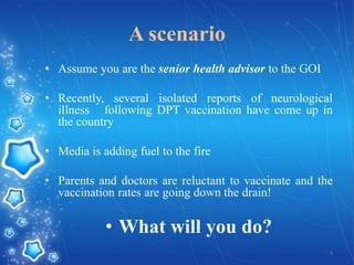 A scenario
• Assume you are the senior health advisor to the GOI
• Recently, several isolated reports of neurological
illness following DPT vaccination have come up in
the country

• Media is adding fuel to the fire
• Parents and doctors are reluctant to vaccinate and the
vaccination rates are going down the drain!

• What will you do?
3

 