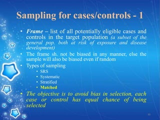 Sampling for cases/controls - 1
• Frame – list of all potentially eligible cases and
controls in the target population (a subset of the
general pop. both at risk of exposure and disease
development)
• The frame sh. not be biased in any manner, else the
sample will also be biased even if random
• Types of sampling
•
•
•
•

SRS
Systematic
Stratified
Matched

• The objective is to avoid bias in selection, each
case or control has equal chance of being
selected
30

 