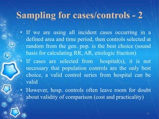 Sampling for cases/controls - 2
• If we are using all incident cases occurring in a
defined area and time period, then controls selected at
random from the gen. pop. is the best choice (sound
basis for calculating RR, AR, etiologic fraction)
• If cases are selected from hospital(s), it is not
necessary that population controls are the only best
choice, a valid control series from hospital can be
valid
• However, hosp. controls often leave room for doubt
about validity of comparison (cost and practicality)
31

 