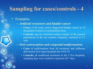 Sampling for cases/controls - 4
• Examples
– Artificial sweeteners and bladder cancer
• Cases; 21-84 years, newly diagnosed bladder cancer in 10
designated counties in metropolitan areas
• Controls; age-sex stratified random sample of the general
populations in the ten counties frequency matched at 2:1
ratio

– Oral contraception and congenital malformations
• Cases of malformation from all newborns and stillborns
delivered at five major hospitals bet 1974-76
• Controls; all unaffected newborns in the 5 five hospitals,
sampling days were rotated to represent all 7 days
33

 
