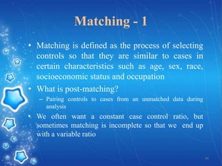 Matching - 1
• Matching is defined as the process of selecting
controls so that they are similar to cases in
certain characteristics such as age, sex, race,
socioeconomic status and occupation
• What is post-matching?
– Pairing controls to cases from an unmatched data during
analysis

• We often want a constant case control ratio, but
sometimes matching is incomplete so that we end up
with a variable ratio

34

 