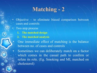 Matching - 2
• Objective – to eliminate biased comparison between
cases and controls
• Two step process
1. The matched design
2. The matched analysis

•
•

One immediate effect of matching is the balance
between no. of cases and controls
Sometimes we can deliberately match on a factor
which comes in the casual path to confirm or
refute its role. (Eg. Smoking and MI, matched on
cholesterol)
35

 
