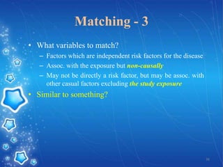 Matching - 3
• What variables to match?
– Factors which are independent risk factors for the disease
– Assoc. with the exposure but non-causally
– May not be directly a risk factor, but may be assoc. with
other casual factors excluding the study exposure

• Similar to something?

36

 
