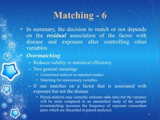 Matching - 6
• In summary, the decision to match or not depends
on the residual association of the factor with
disease and exposure after controlling other
variables
• Overmatching
– Reduces validity or statistical efficiency
– Two general meanings
• Unmatched analysis in matched studies
• Matching for unnecessary variables

– If one matches on a factor that is associated with
exposure but not the disease
• Paired analysis may correctly estimate odds ratio but the variance
will be more compared to an unmatched study of the sample
(overmatching increases the frequency of exposure concordant
pairs which are discarded in paired analysis)
39

 