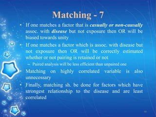 Matching - 7
• If one matches a factor that is casually or non-causally
assoc. with disease but not exposure then OR will be
biased towards unity
• If one matches a factor which is assoc. with disease but
not exposure then OR will be correctly estimated
whether or not pairing is retained or not
– Paired analysis will be less efficient than unpaired one

• Matching on highly correlated variable is also
unnecessary
• Finally, matching sh. be done for factors which have
strongest relationship to the disease and are least
correlated
40

 