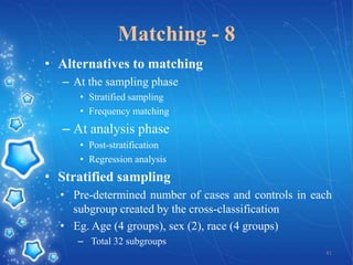 Matching - 8
• Alternatives to matching
– At the sampling phase
• Stratified sampling
• Frequency matching

– At analysis phase
• Post-stratification
• Regression analysis

• Stratified sampling
• Pre-determined number of cases and controls in each
subgroup created by the cross-classification
• Eg. Age (4 groups), sex (2), race (4 groups)
– Total 32 subgroups
41

 