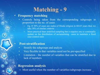 Matching - 9
• Frequency matching
• Controls being taken from the corresponding subgroups in
proportion to the no. of cases
–
–

•

Eg. If 30% of cases are males of Hindu religion in 60-65 years then we
take 30% of similar controls
More practical than stratified sampling but it requires one to continually
update on the distribution of accumulating cases to maintain a fixed
case-control ratio

Post-stratification
•
•
•

Stratify the subgroups and analyze
Very flexible in that variables need not be pre-specified
Limitation - the number of variables that can be stratified due to
lack of numbers

• Regression analysis
– Most useful when the number of variables/subgroups increase

42

 